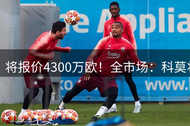 将报价4300万欧！全市场：科莫将根据小基恩体检情况确认是否签约